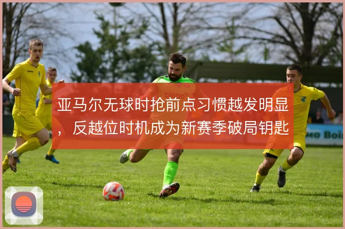 亚马尔无球时抢前点习惯越发明显，反越位时机成为新赛季破局钥匙