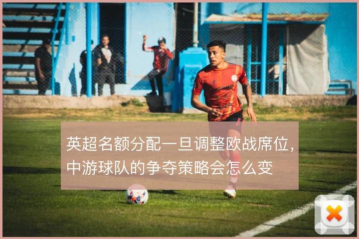 英超名额分配一旦调整欧战席位,中游球队的争夺策略会怎么变