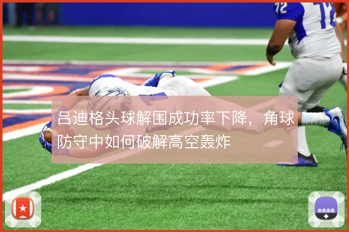 吕迪格头球解围成功率下降,角球防守中如何破解高空轰炸