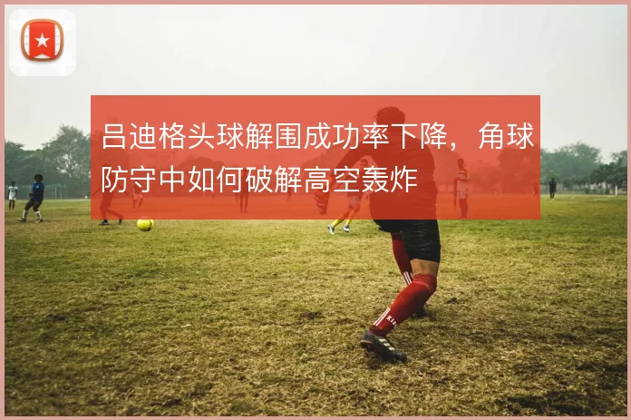 吕迪格头球解围成功率下降,角球防守中如何破解高空轰炸