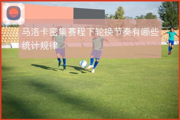 马洛卡密集赛程下轮换节奏有哪些统计规律