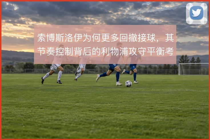 索博斯洛伊为何更多回撤接球,其节奏控制背后的利物浦攻守平衡考量