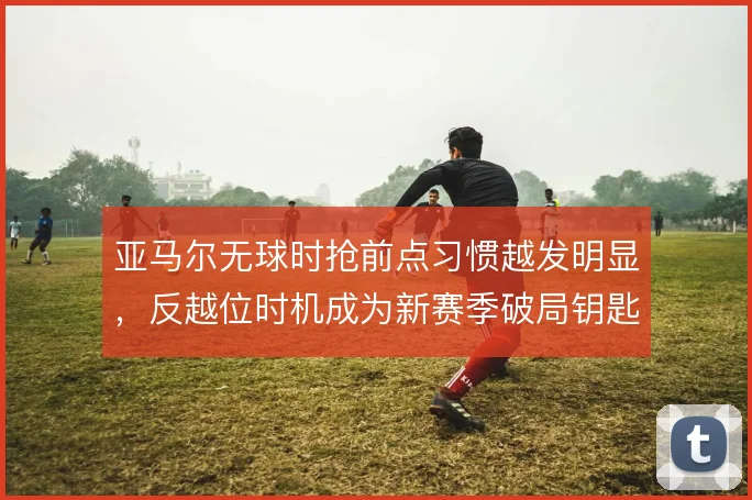 亚马尔无球时抢前点习惯越发明显，反越位时机成为新赛季破局钥匙